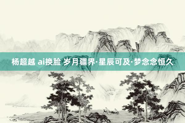 杨超越 ai换脸 岁月疆界·星辰可及·梦念念恒久