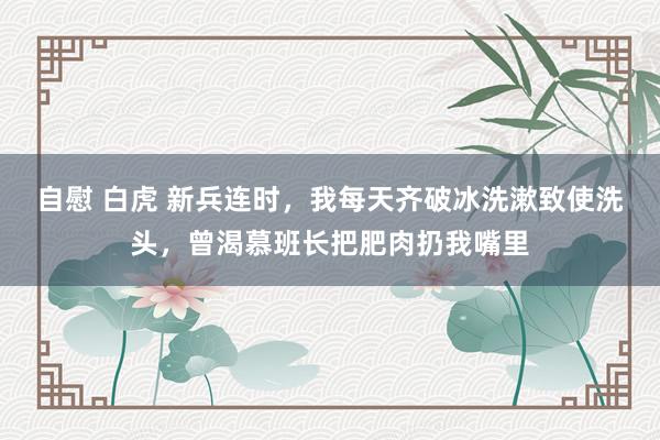 自慰 白虎 新兵连时，我每天齐破冰洗漱致使洗头，曾渴慕班长把肥肉扔我嘴里