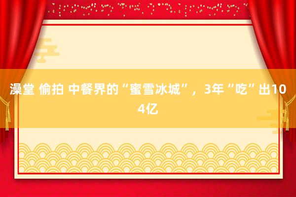 澡堂 偷拍 中餐界的“蜜雪冰城”，3年“吃”出104亿
