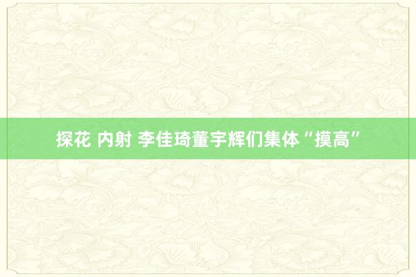 探花 内射 李佳琦董宇辉们集体“摸高”