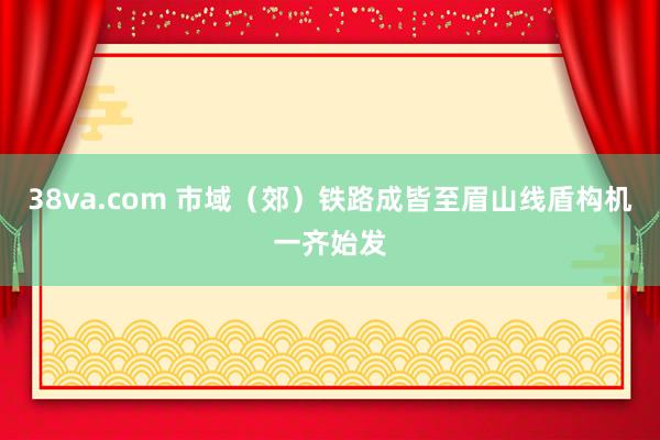 38va.com 市域（郊）铁路成皆至眉山线盾构机一齐始发