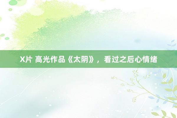 X片 高光作品《太阴》，看过之后心情绪