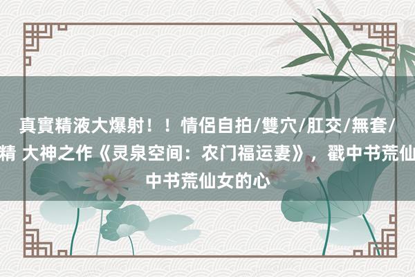 真實精液大爆射！！情侶自拍/雙穴/肛交/無套/大量噴精 大神之作《灵泉空间：农门福运妻》，戳中书荒仙女的心