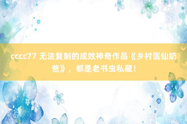 cccc77 无法复制的成效神奇作品《乡村医仙奶爸》，都是老书虫私藏！