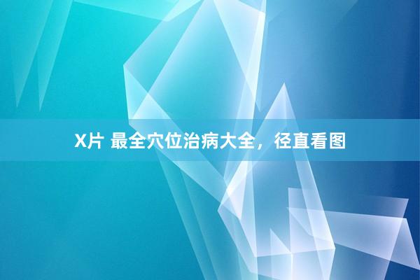 X片 最全穴位治病大全，径直看图
