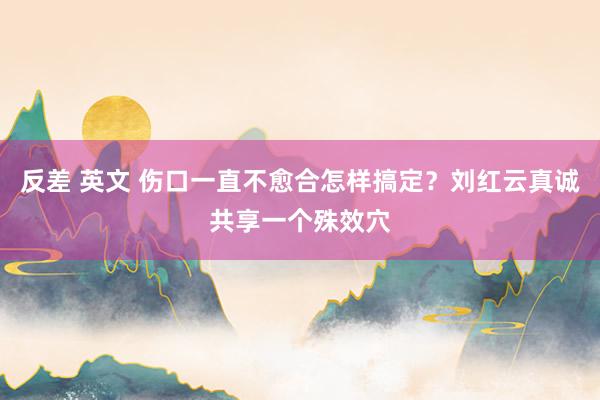 反差 英文 伤口一直不愈合怎样搞定？刘红云真诚共享一个殊效穴