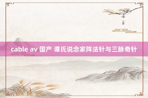 cable av 国产 谭氏说念家阵法针与三脉奇针