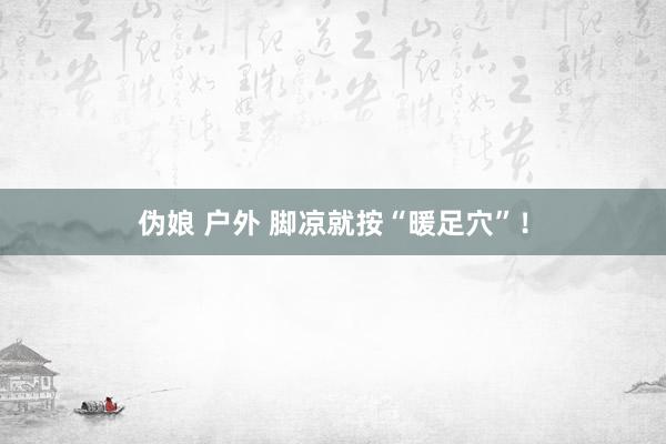伪娘 户外 脚凉就按“暖足穴”！