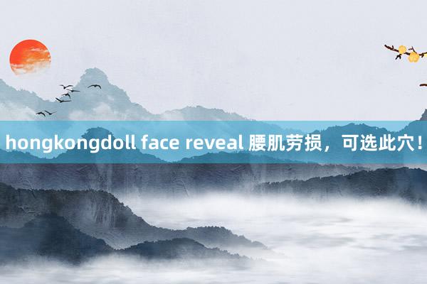 hongkongdoll face reveal 腰肌劳损，可选此穴！