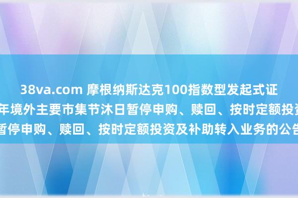 38va.com 摩根纳斯达克100指数型发起式证券投资基金(QDII)2025年境外主要市集节沐日暂停申购、赎回、按时定额投资及补助转入业务的公告