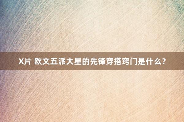 X片 欧文五派大星的先锋穿搭窍门是什么？