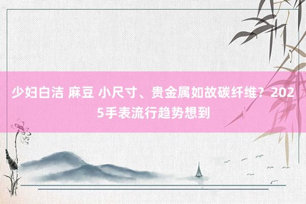 少妇白洁 麻豆 小尺寸、贵金属如故碳纤维？2025手表流行趋势想到