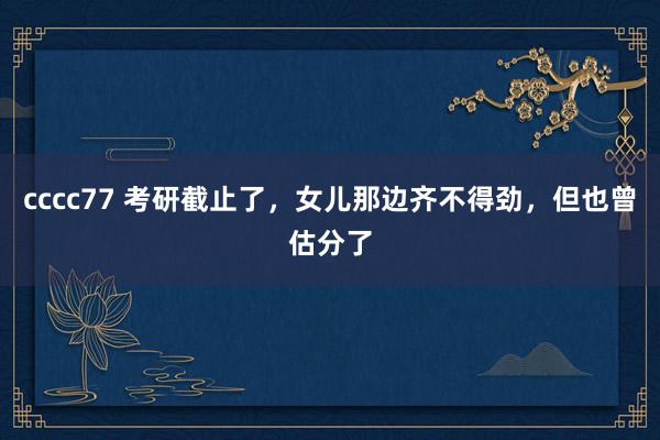 cccc77 考研截止了，女儿那边齐不得劲，但也曾估分了