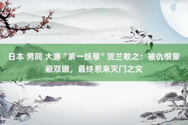 日本 男同 大唐“第一妖孽”贺兰敏之：被仇恨蒙蔽双眼，最终惹来灭门之灾