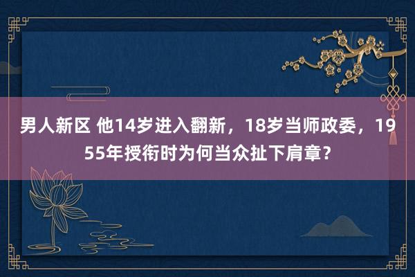 男人新区 他14岁进入翻新，18岁当师政委，1955年授衔时为何当众扯下肩章？