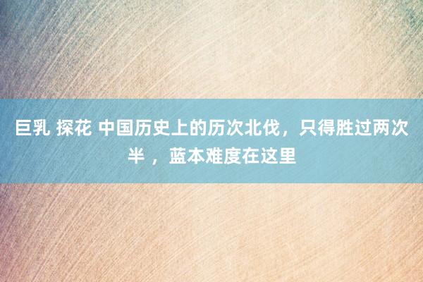巨乳 探花 中国历史上的历次北伐，只得胜过两次半 ，蓝本难度在这里