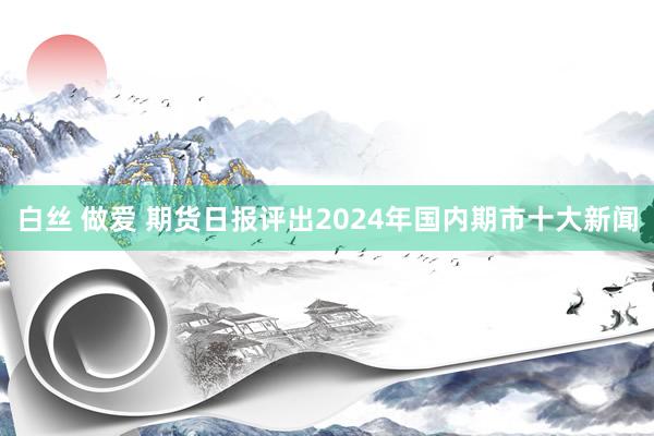白丝 做爱 期货日报评出2024年国内期市十大新闻