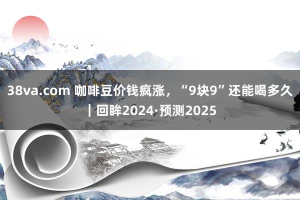 38va.com 咖啡豆价钱疯涨，“9块9”还能喝多久｜回眸2024·预测2025