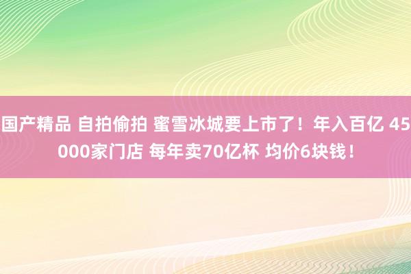 国产精品 自拍偷拍 蜜雪冰城要上市了！年入百亿 45000家门店 每年卖70亿杯 均价6块钱！