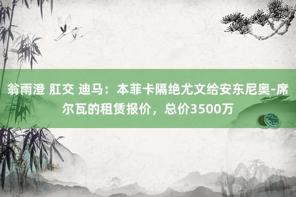 翁雨澄 肛交 迪马：本菲卡隔绝尤文给安东尼奥-席尔瓦的租赁报价，总价3500万