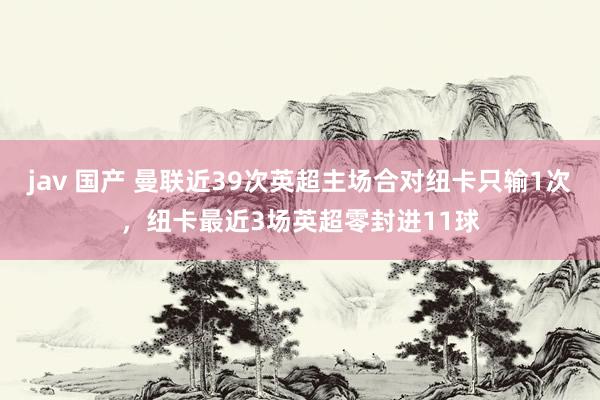 jav 国产 曼联近39次英超主场合对纽卡只输1次，纽卡最近3场英超零封进11球