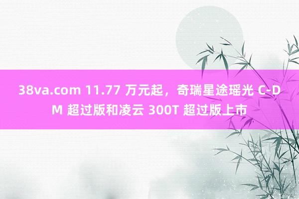 38va.com 11.77 万元起，奇瑞星途瑶光 C-DM 超过版和凌云 300T 超过版上市