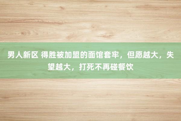 男人新区 得胜被加盟的面馆套牢，但愿越大，失望越大，打死不再碰餐饮