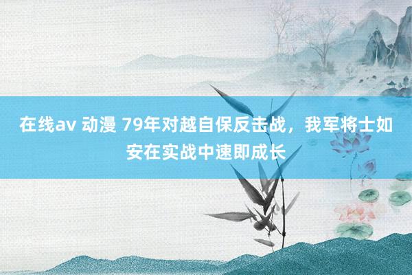 在线av 动漫 79年对越自保反击战，我军将士如安在实战中速即成长