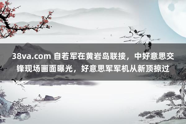 38va.com 自若军在黄岩岛联接，中好意思交锋现场画面曝光，好意思军军机从新顶掠过