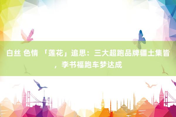 白丝 色情 「莲花」追思：三大超跑品牌疆土集皆，李书福跑车梦达成