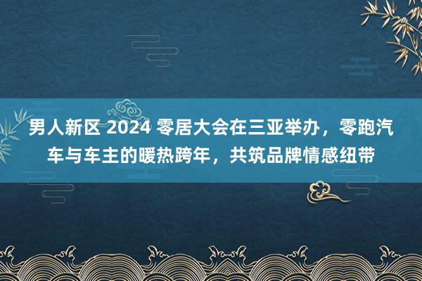 男人新区 2024 零居大会在三亚举办，零跑汽车与车主的暖热跨年，共筑品牌情感纽带