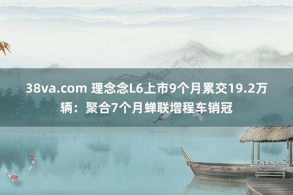 38va.com 理念念L6上市9个月累交19.2万辆：聚合7个月蝉联增程车销冠