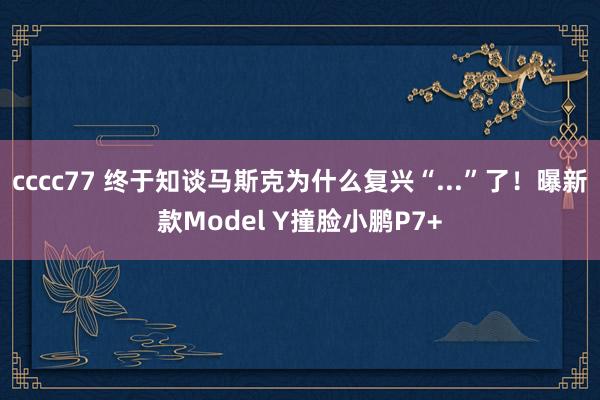 cccc77 终于知谈马斯克为什么复兴“...”了！曝新款Model Y撞脸小鹏P7+