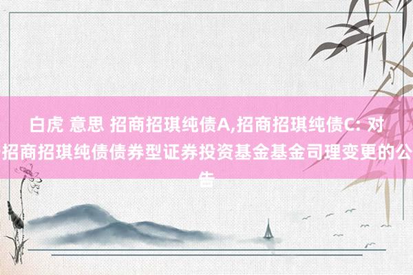 白虎 意思 招商招琪纯债A，招商招琪纯债C: 对于招商招琪纯债债券型证券投资基金基金司理变更的公告