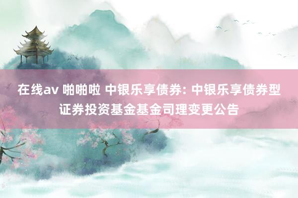 在线av 啪啪啦 中银乐享债券: 中银乐享债券型证券投资基金基金司理变更公告