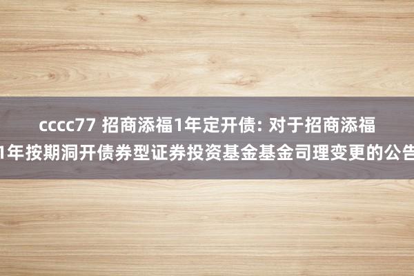 cccc77 招商添福1年定开债: 对于招商添福1年按期洞开债券型证券投资基金基金司理变更的公告