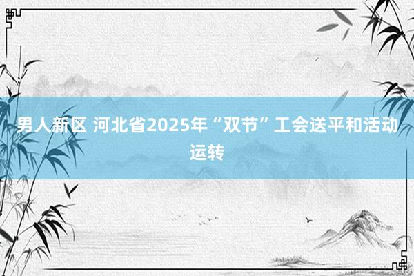 男人新区 河北省2025年“双节”工会送平和活动运转