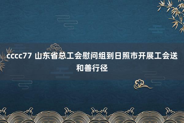 cccc77 山东省总工会慰问组到日照市开展工会送和善行径