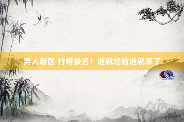 男人新区 行将报名！造就经验造就来了