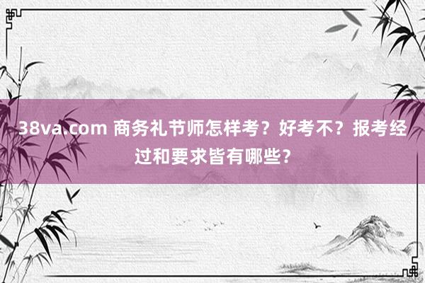 38va.com 商务礼节师怎样考？好考不？报考经过和要求皆有哪些？