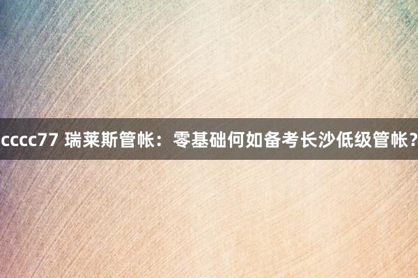 cccc77 瑞莱斯管帐：零基础何如备考长沙低级管帐？