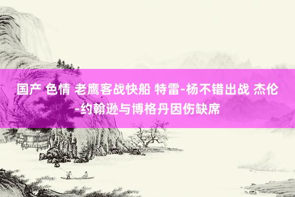 国产 色情 老鹰客战快船 特雷-杨不错出战 杰伦-约翰逊与博格丹因伤缺席