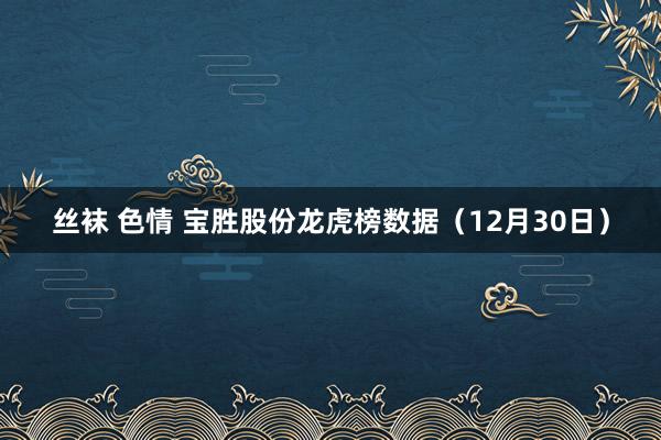 丝袜 色情 宝胜股份龙虎榜数据（12月30日）