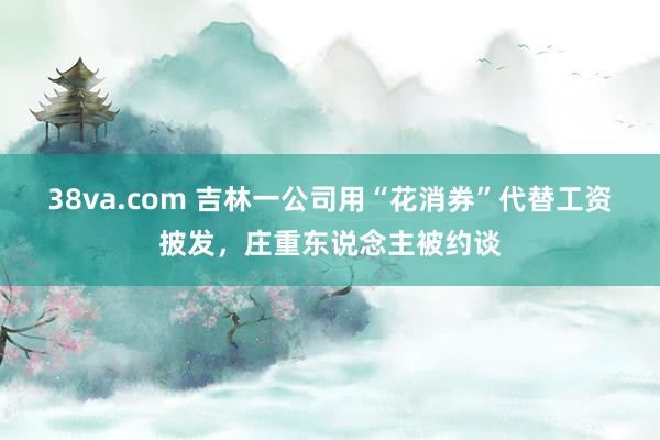 38va.com 吉林一公司用“花消券”代替工资披发，庄重东说念主被约谈