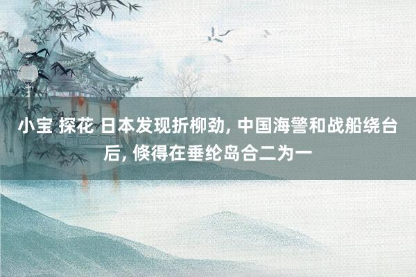 小宝 探花 日本发现折柳劲， 中国海警和战船绕台后， 倏得在垂纶岛合二为一