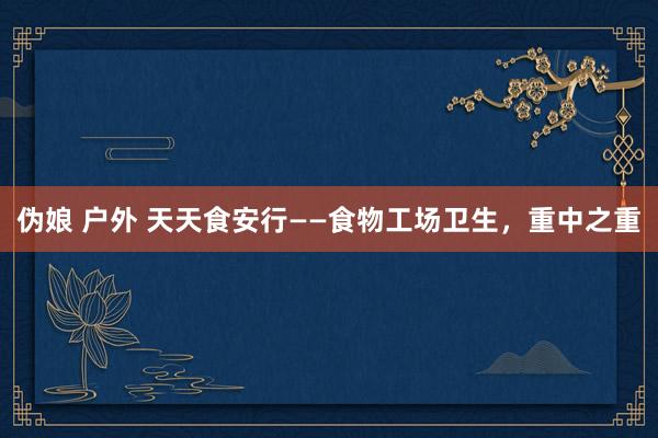 伪娘 户外 天天食安行——食物工场卫生，重中之重