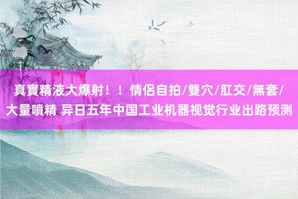 真實精液大爆射！！情侶自拍/雙穴/肛交/無套/大量噴精 异日五年中国工业机器视觉行业出路预测