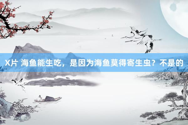 X片 海鱼能生吃，是因为海鱼莫得寄生虫？不是的