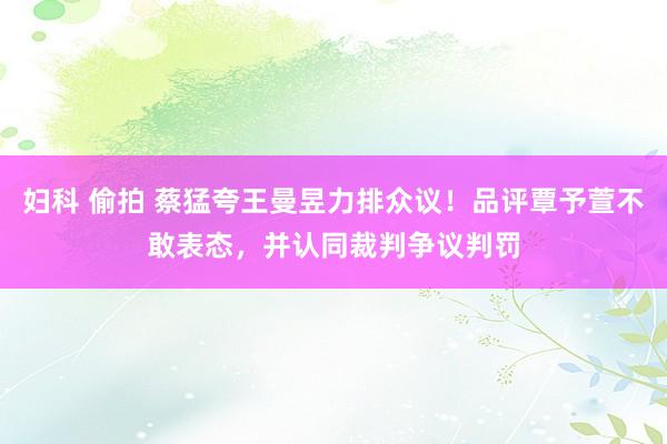 妇科 偷拍 蔡猛夸王曼昱力排众议！品评覃予萱不敢表态，并认同裁判争议判罚