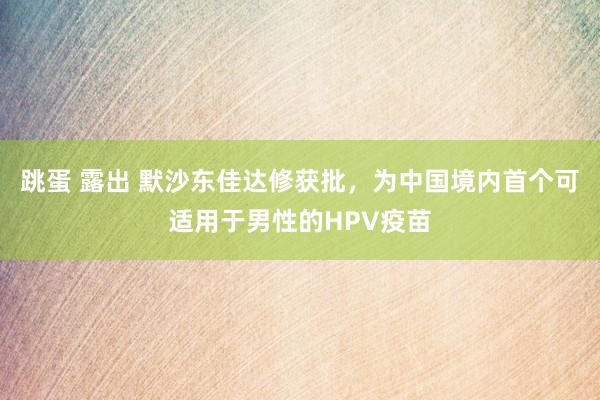 跳蛋 露出 默沙东佳达修获批，为中国境内首个可适用于男性的HPV疫苗